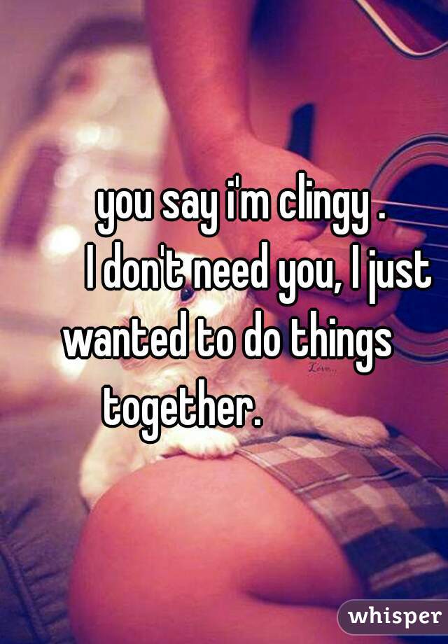            you say i'm clingy .               I don't need you, I just wanted to do things together.          