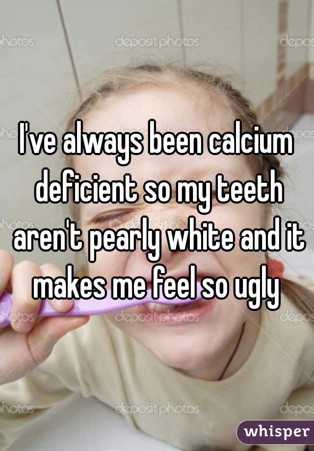 I've always been calcium deficient so my teeth aren't pearly white and it makes me feel so ugly 