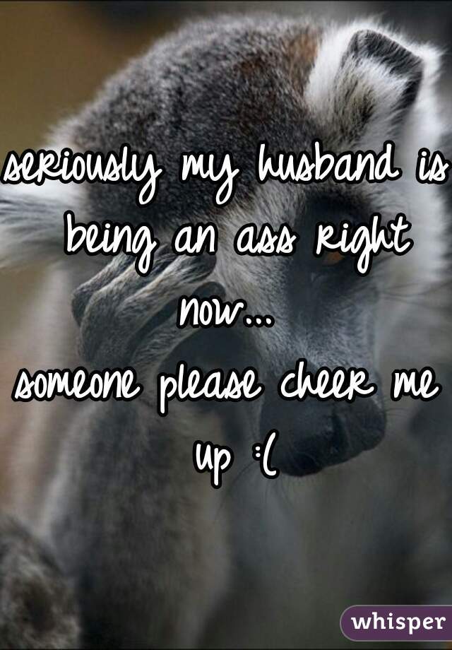 seriously my husband is being an ass right now... 

someone please cheer me up :(
