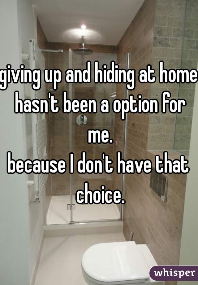 giving up and hiding at home hasn't been a option for me.

because I don't have that choice.