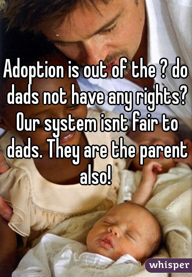 Adoption is out of the ? do dads not have any rights? Our system isnt fair to dads. They are the parent also! 