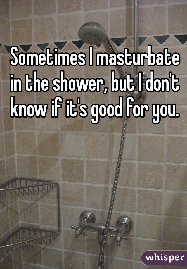 Sometimes I masturbate in the shower, but I don't know if it's good for you.
