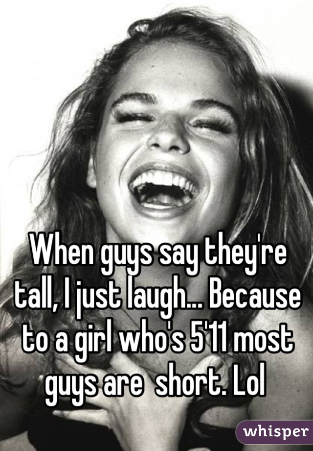 When guys say they're tall, I just laugh... Because to a girl who's 5'11 most guys are  short. Lol 