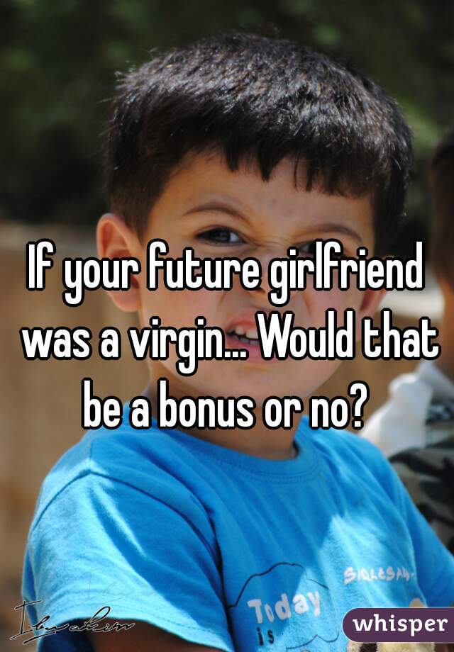 If your future girlfriend was a virgin... Would that be a bonus or no? 