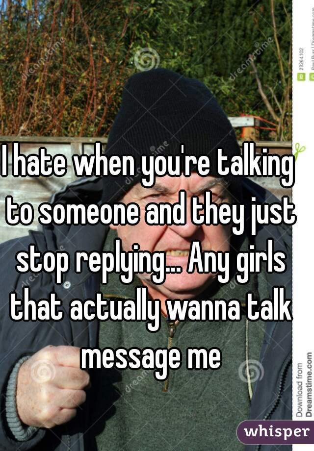 I hate when you're talking to someone and they just stop replying... Any girls that actually wanna talk message me