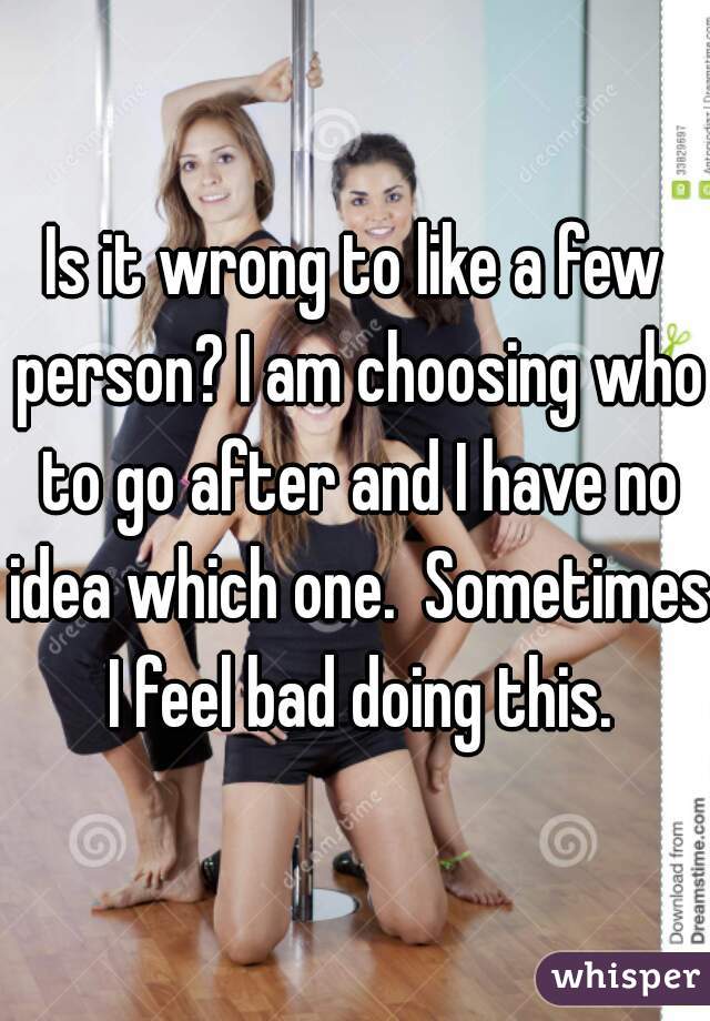 Is it wrong to like a few person? I am choosing who to go after and I have no idea which one.  Sometimes I feel bad doing this.