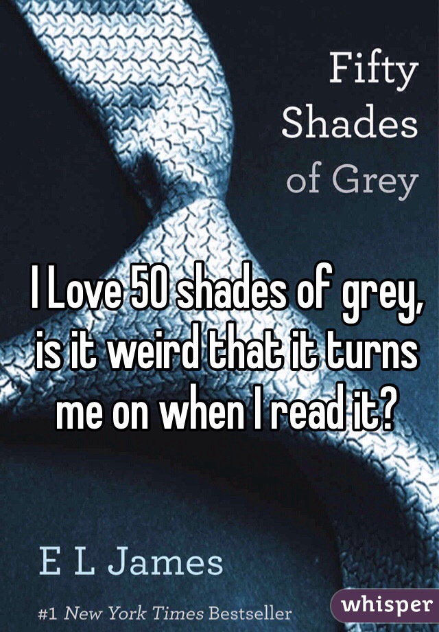 I Love 50 shades of grey, is it weird that it turns me on when I read it? 