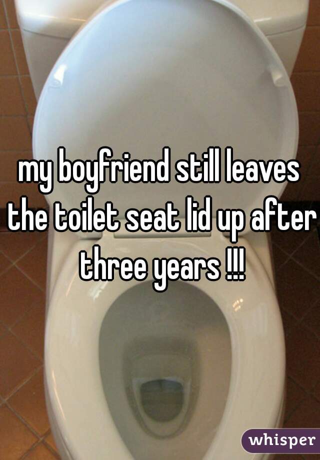 my boyfriend still leaves the toilet seat lid up after three years !!!