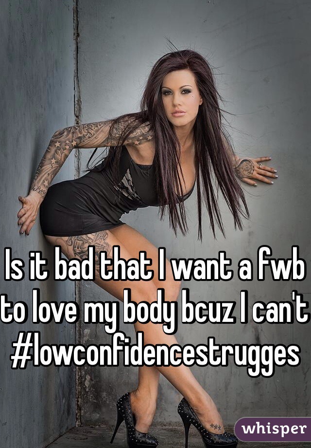 Is it bad that I want a fwb to love my body bcuz I can't  #lowconfidencestrugges
