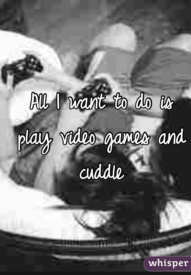 All I want to do is play video games and cuddle 
