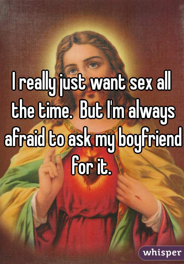 I really just want sex all the time.  But I'm always afraid to ask my boyfriend for it. 