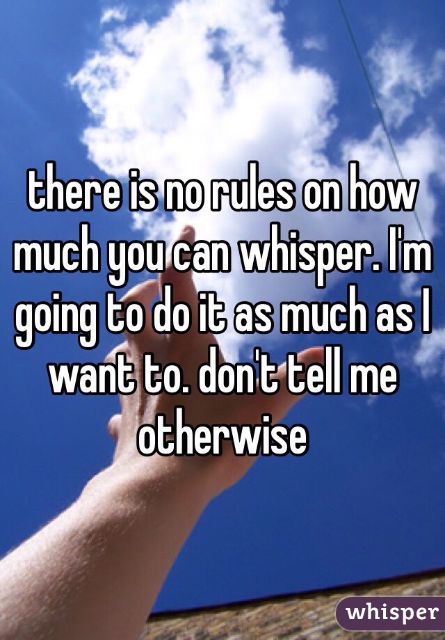 there is no rules on how much you can whisper. I'm going to do it as much as I want to. don't tell me otherwise