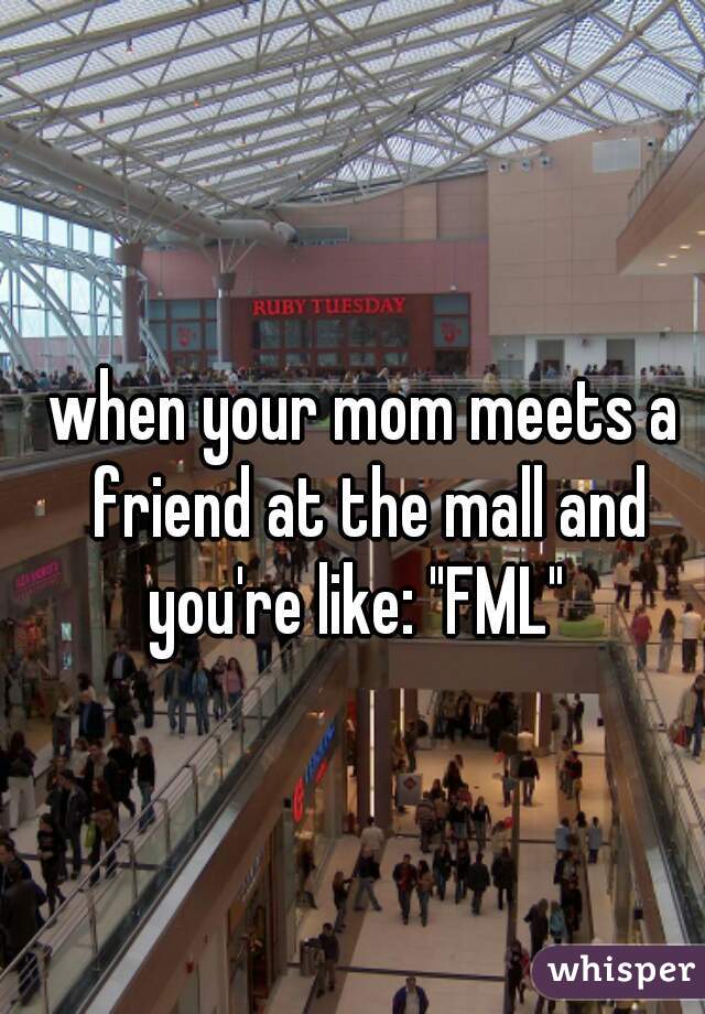 when your mom meets a friend at the mall and you're like: "FML"  