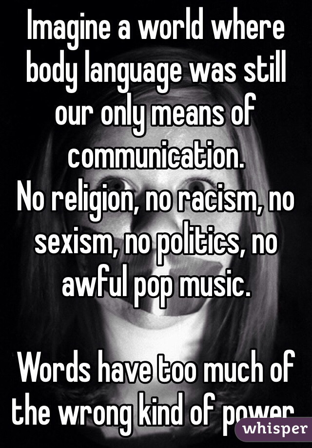 Imagine a world where body language was still our only means of communication. 
No religion, no racism, no sexism, no politics, no awful pop music.

Words have too much of the wrong kind of power.