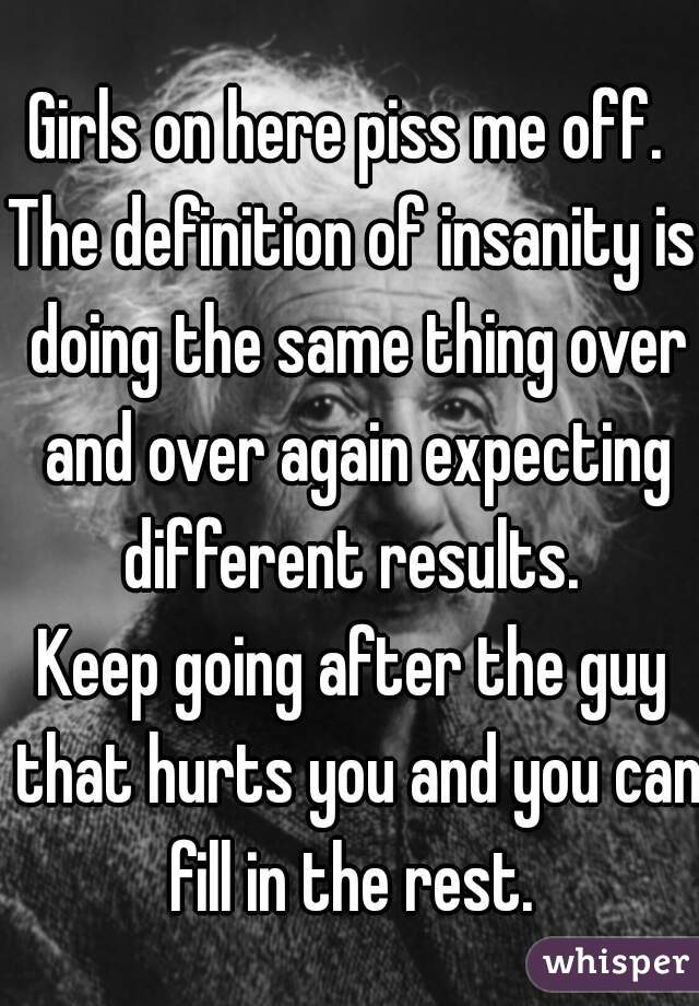 Girls on here piss me off. 
The definition of insanity is doing the same thing over and over again expecting different results. 
Keep going after the guy that hurts you and you can fill in the rest. 
