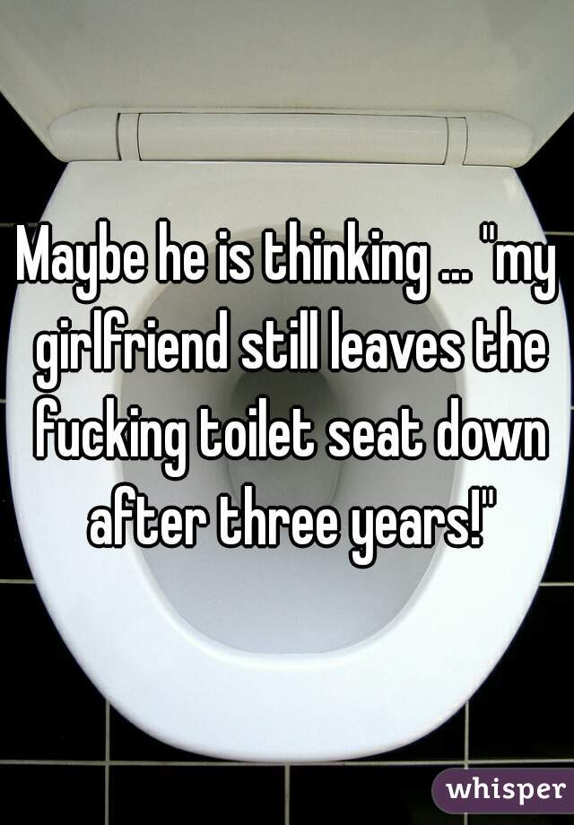 Maybe he is thinking ... "my girlfriend still leaves the fucking toilet seat down after three years!"