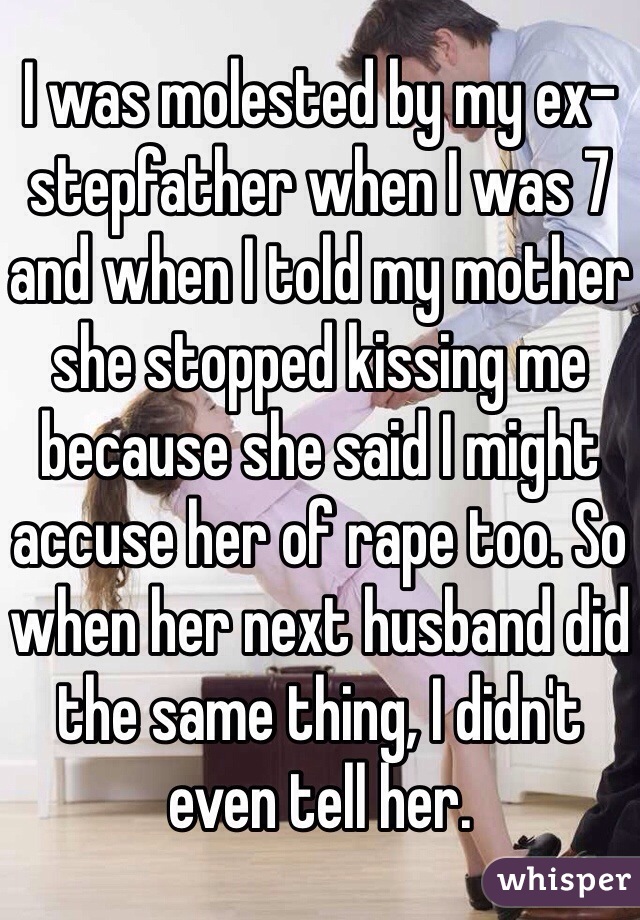I was molested by my ex-stepfather when I was 7 and when I told my mother she stopped kissing me because she said I might accuse her of rape too. So when her next husband did the same thing, I didn't even tell her. 