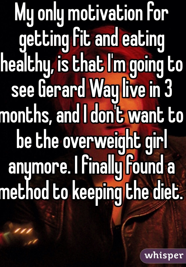 My only motivation for getting fit and eating healthy, is that I'm going to see Gerard Way live in 3 months, and I don't want to be the overweight girl anymore. I finally found a method to keeping the diet.   