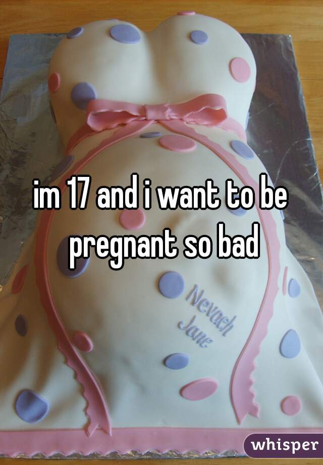 im 17 and i want to be pregnant so bad