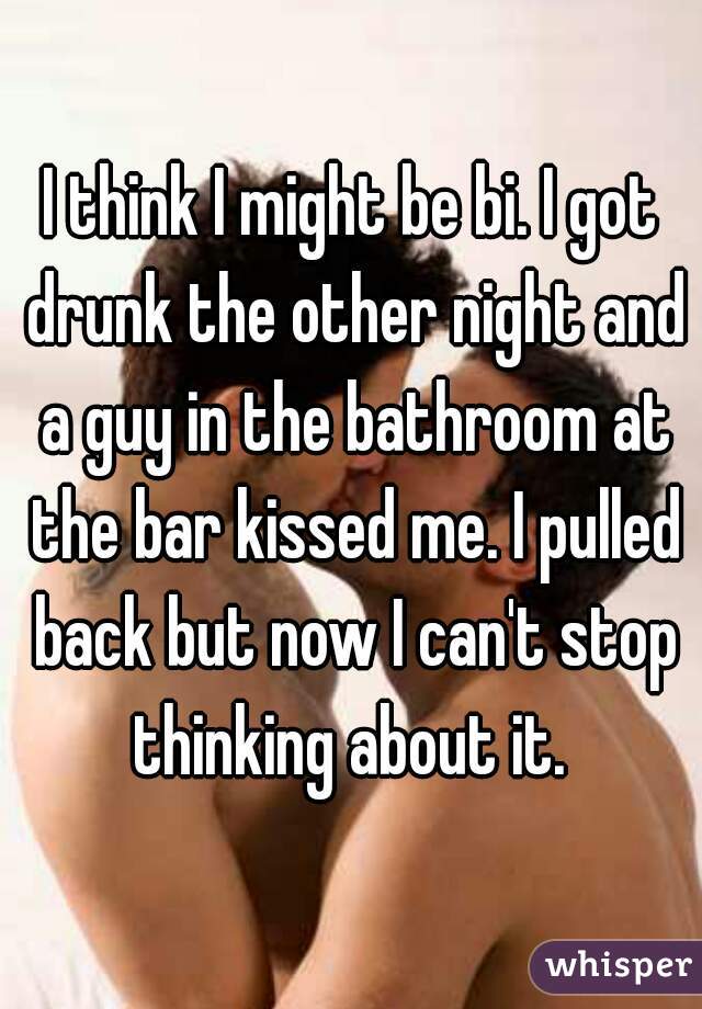 I think I might be bi. I got drunk the other night and a guy in the bathroom at the bar kissed me. I pulled back but now I can't stop thinking about it. 