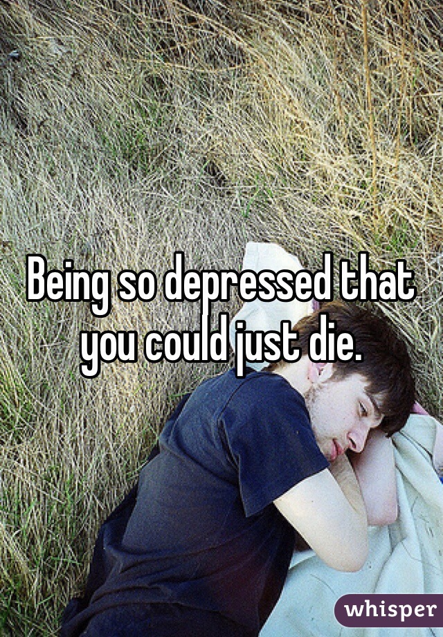 Being so depressed that you could just die.