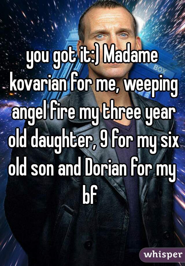 you got it:) Madame kovarian for me, weeping angel fire my three year old daughter, 9 for my six old son and Dorian for my 
bf 
