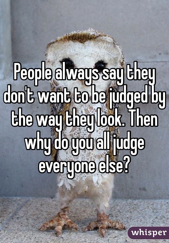 People always say they don't want to be judged by the way they look. Then why do you all judge everyone else?
