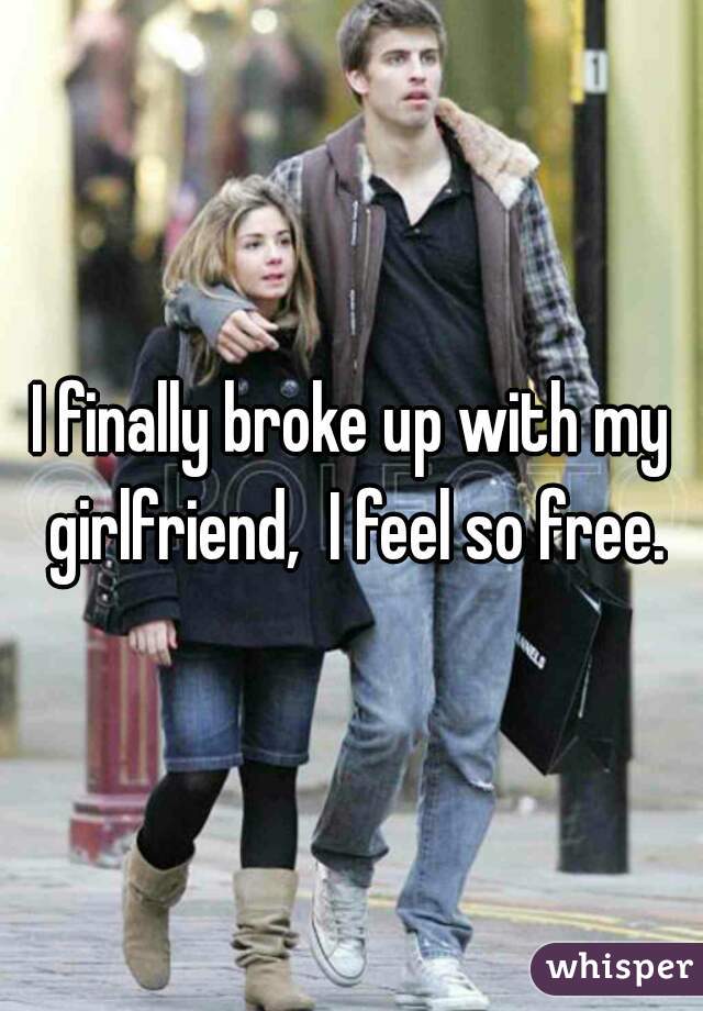 I finally broke up with my girlfriend,  I feel so free.