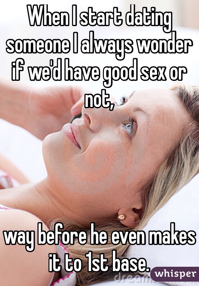 When I start dating someone I always wonder if we'd have good sex or not, 




way before he even makes it to 1st base.
