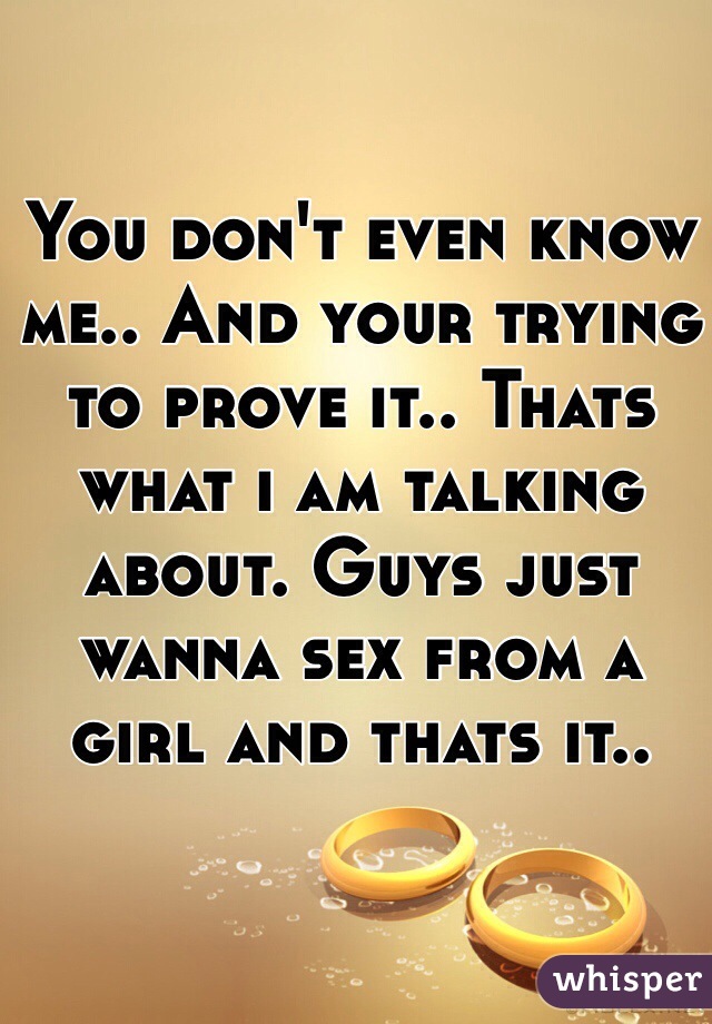 You don't even know me.. And your trying to prove it.. Thats what i am talking about. Guys just wanna sex from a girl and thats it.. 