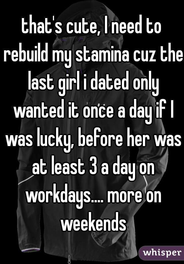 that's cute, I need to rebuild my stamina cuz the last girl i dated only wanted it once a day if I was lucky, before her was at least 3 a day on workdays.... more on weekends