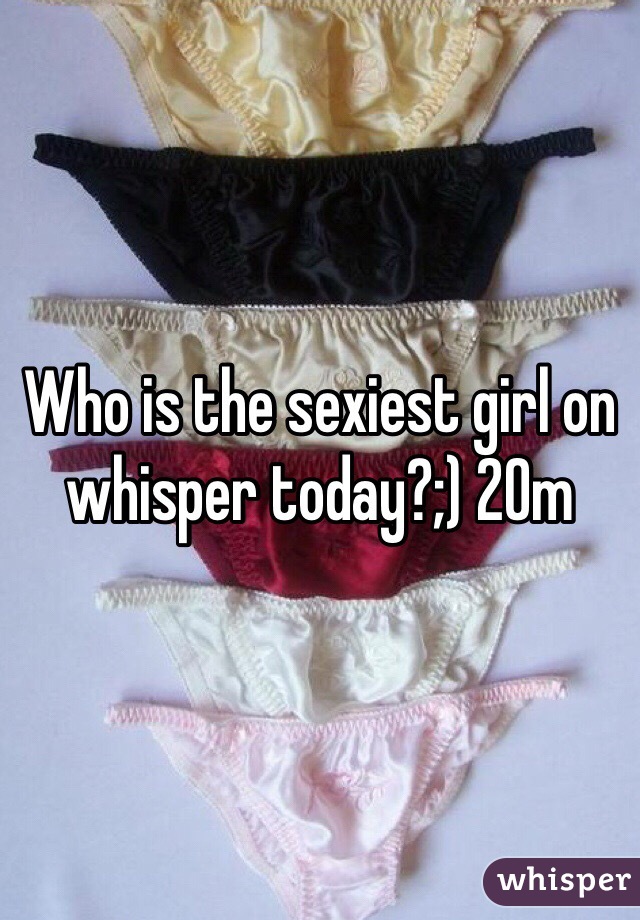 Who is the sexiest girl on whisper today?;) 20m