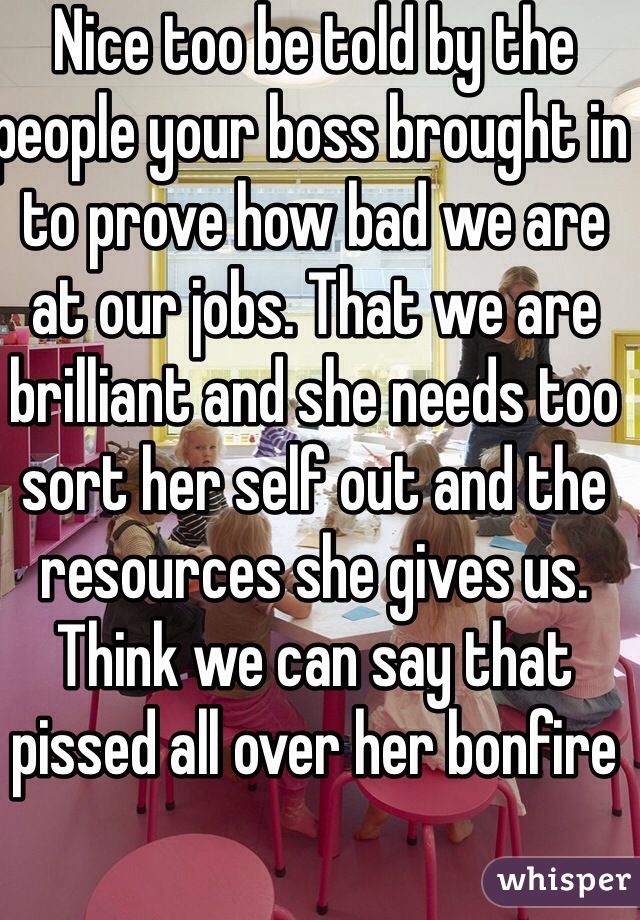Nice too be told by the people your boss brought in to prove how bad we are at our jobs. That we are  brilliant and she needs too sort her self out and the resources she gives us. Think we can say that pissed all over her bonfire 