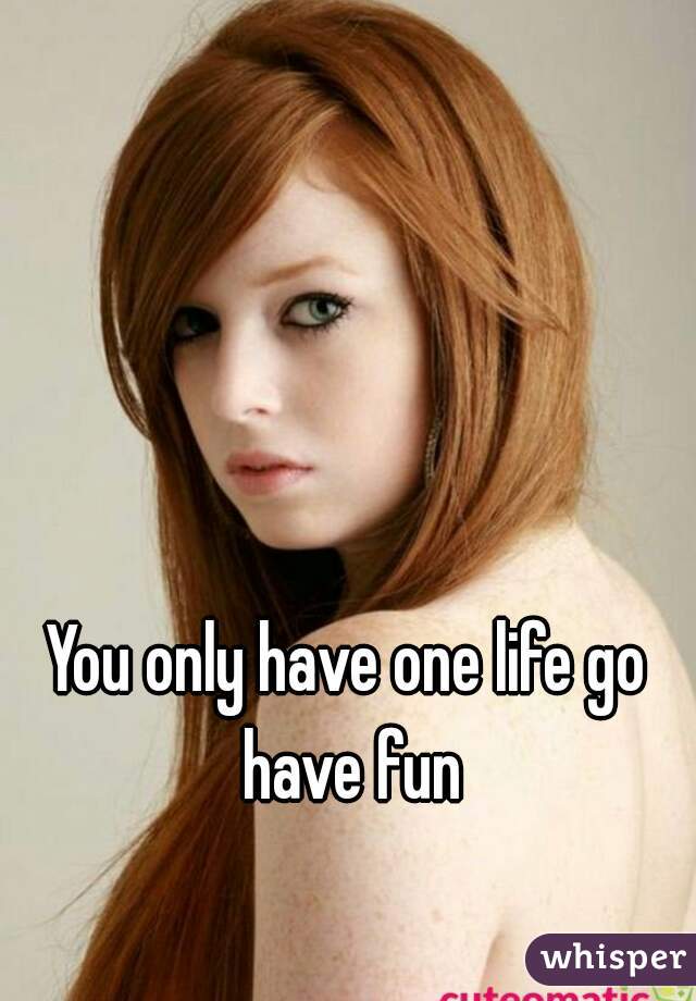 You only have one life go have fun