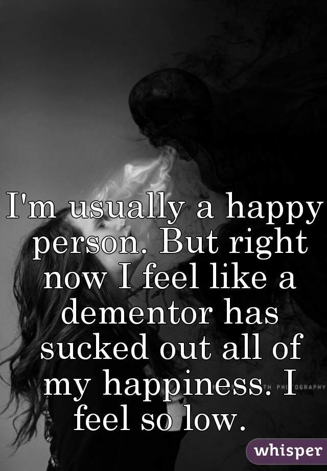 I'm usually a happy person. But right now I feel like a dementor has sucked out all of my happiness. I feel so low.  