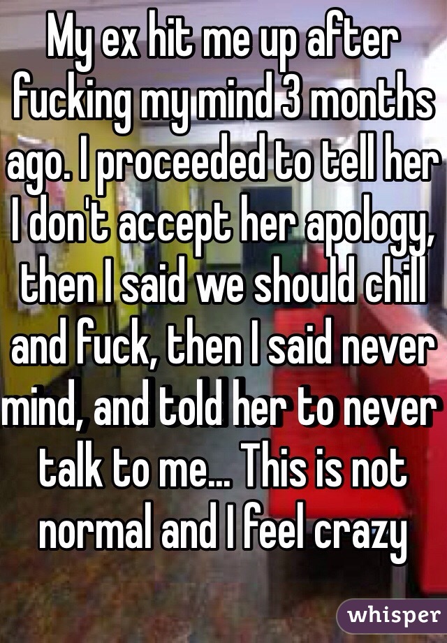 My ex hit me up after fucking my mind 3 months ago. I proceeded to tell her I don't accept her apology, then I said we should chill and fuck, then I said never mind, and told her to never talk to me... This is not normal and I feel crazy 