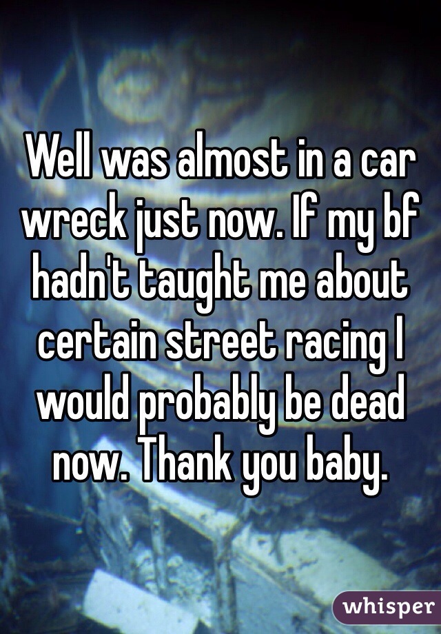 Well was almost in a car wreck just now. If my bf hadn't taught me about certain street racing I would probably be dead now. Thank you baby.