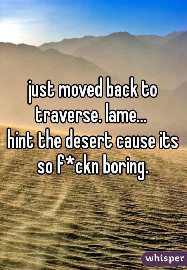 just moved back to traverse. lame...  

hint the desert cause its so f*ckn boring. 