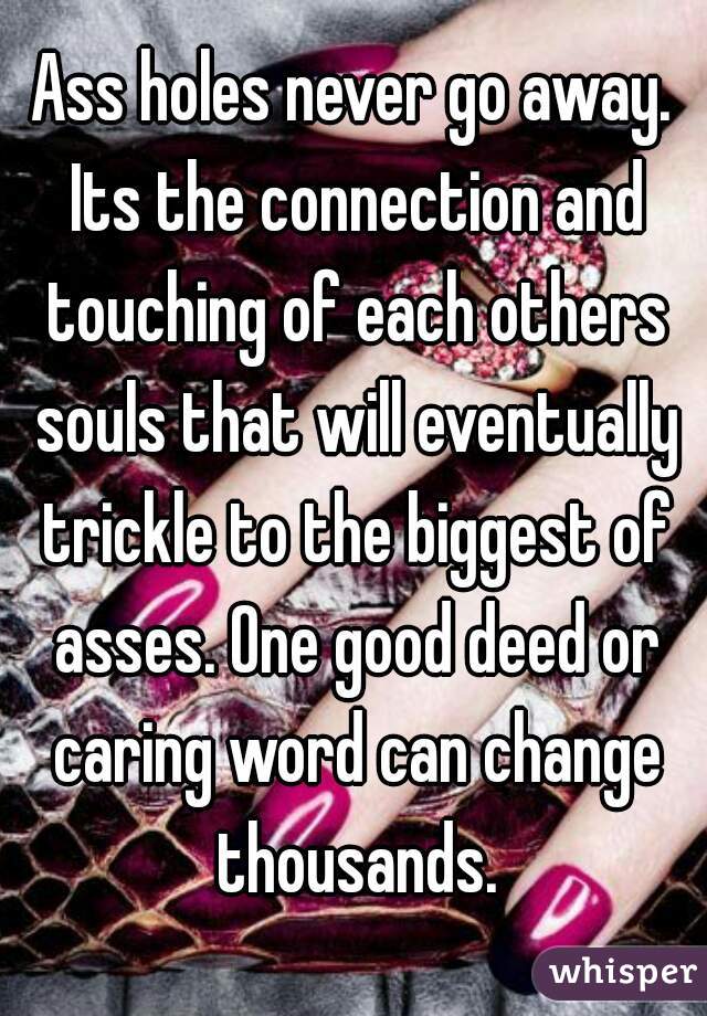 Ass holes never go away. Its the connection and touching of each others souls that will eventually trickle to the biggest of asses. One good deed or caring word can change thousands.