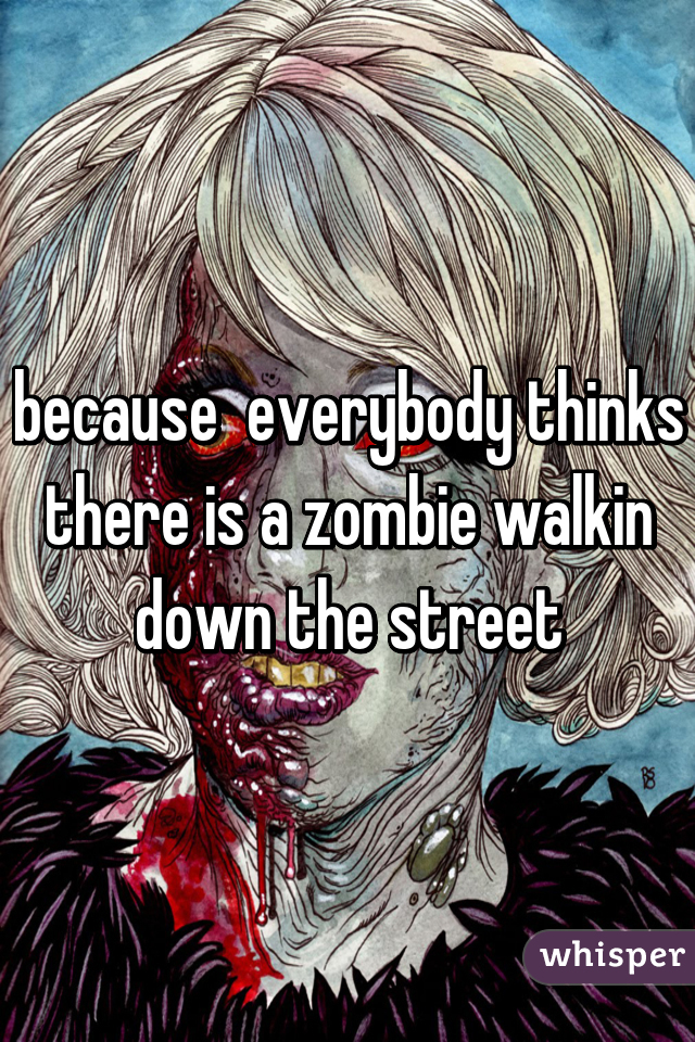 because  everybody thinks there is a zombie walkin down the street