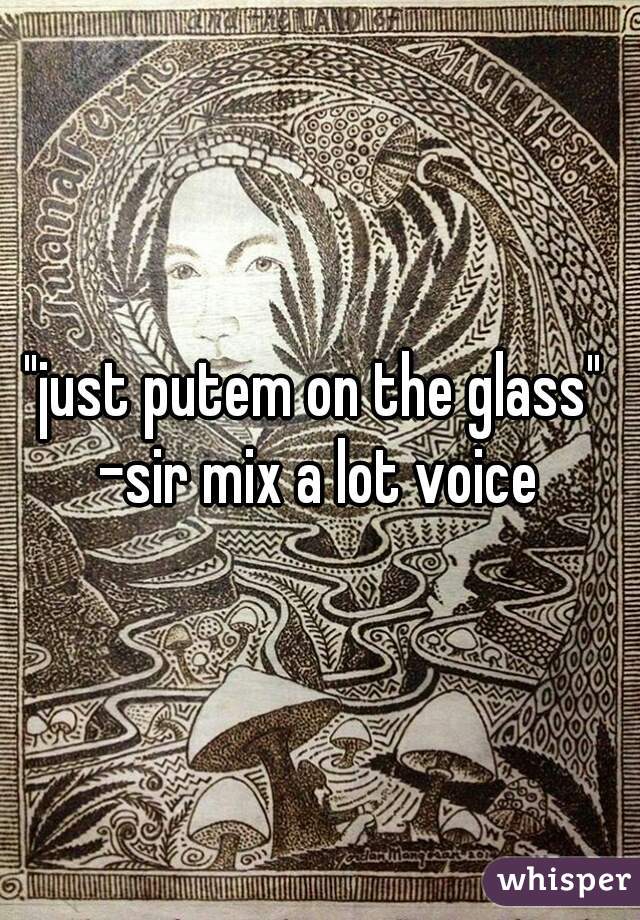 "just putem on the glass" 
-sir mix a lot voice