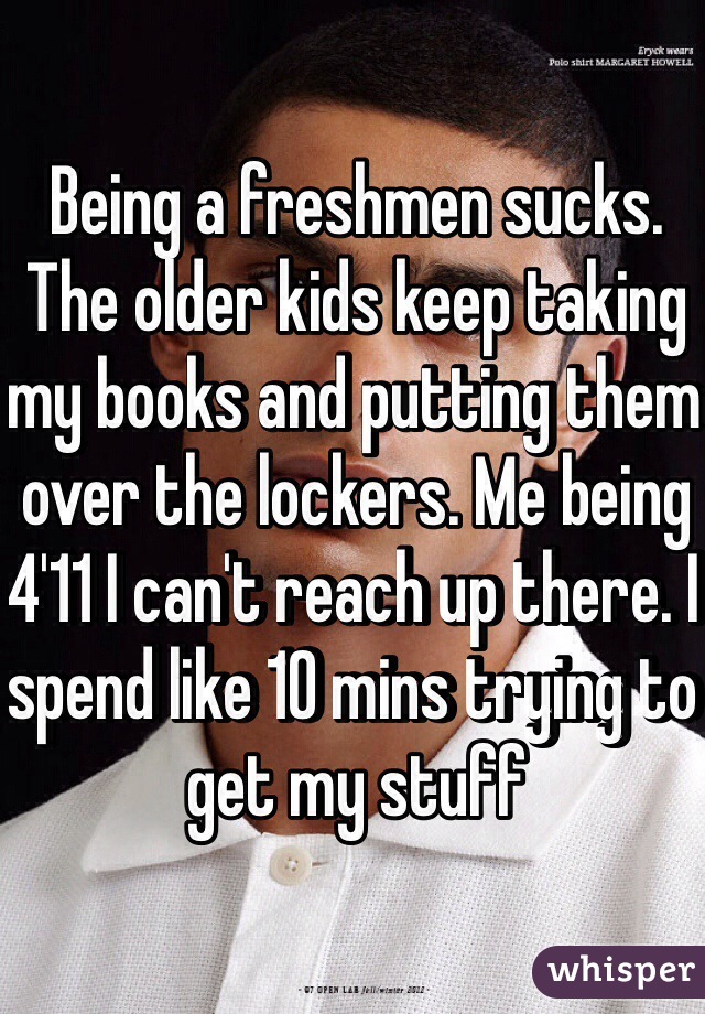 Being a freshmen sucks. The older kids keep taking my books and putting them over the lockers. Me being 4'11 I can't reach up there. I spend like 10 mins trying to get my stuff
