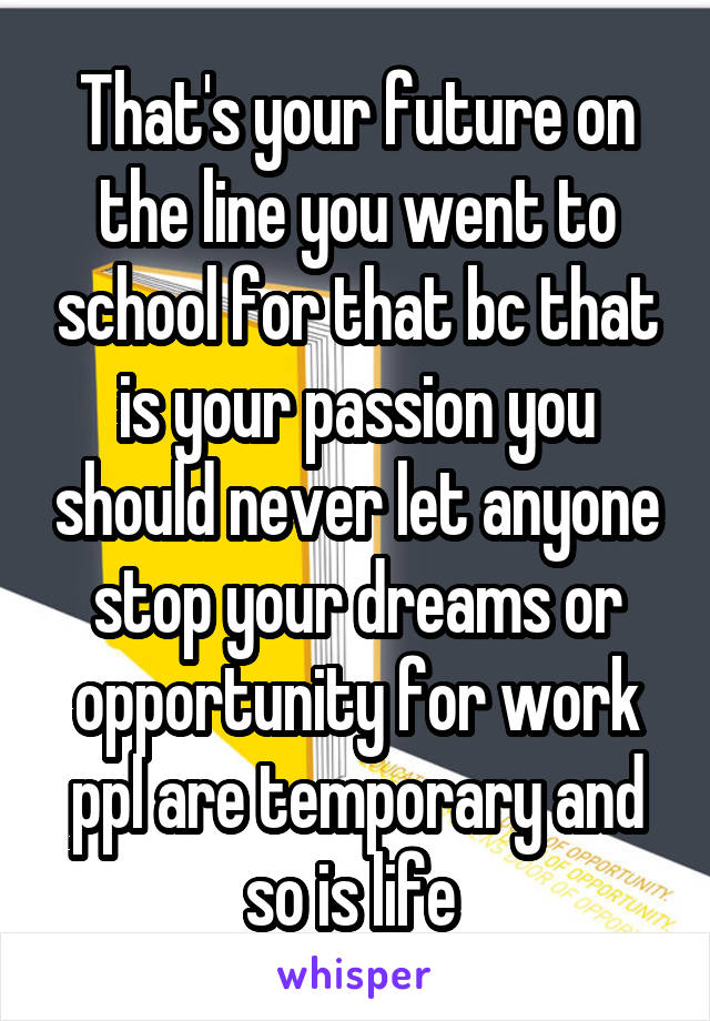 That's your future on the line you went to school for that bc that is your passion you should never let anyone stop your dreams or opportunity for work ppl are temporary and so is life 