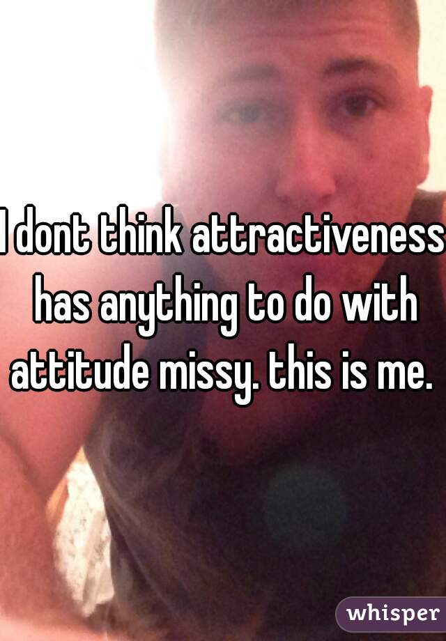 I dont think attractiveness has anything to do with attitude missy. this is me. 