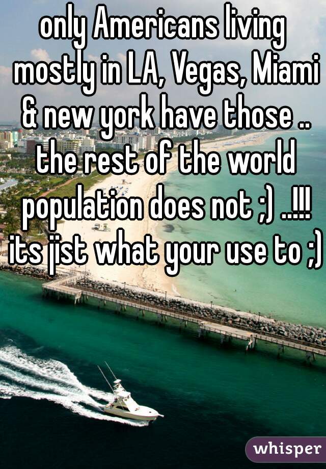 only Americans living mostly in LA, Vegas, Miami & new york have those .. the rest of the world population does not ;) ..!!! its jist what your use to ;)