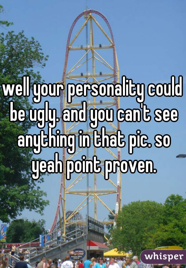 well your personality could be ugly. and you can't see anything in that pic. so yeah point proven.