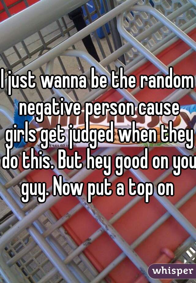 I just wanna be the random negative person cause girls get judged when they do this. But hey good on you guy. Now put a top on 