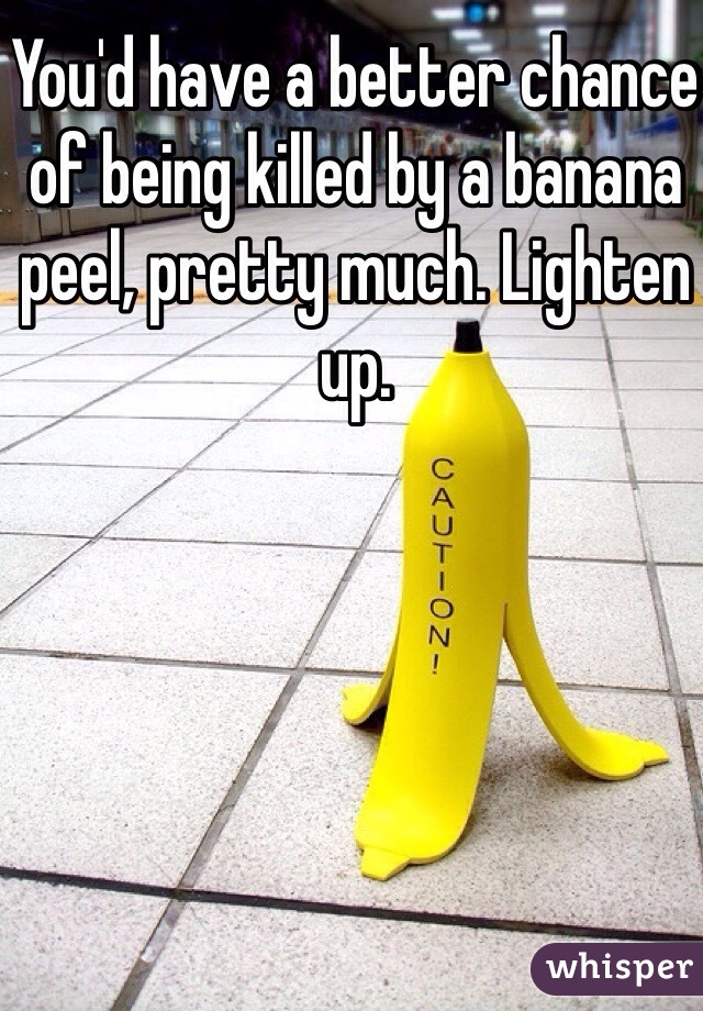 You'd have a better chance of being killed by a banana peel, pretty much. Lighten up. 