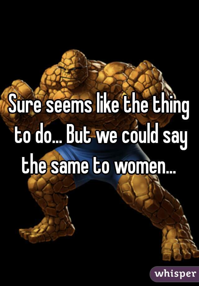 Sure seems like the thing to do... But we could say the same to women... 