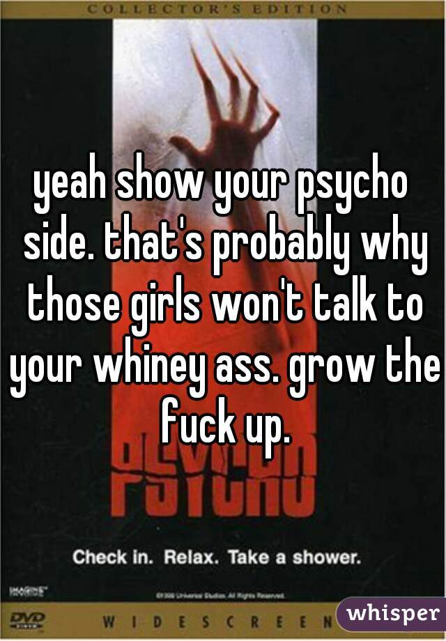 yeah show your psycho side. that's probably why those girls won't talk to your whiney ass. grow the fuck up.